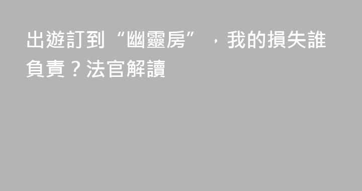 出遊訂到“幽靈房”，我的損失誰負責？法官解讀
