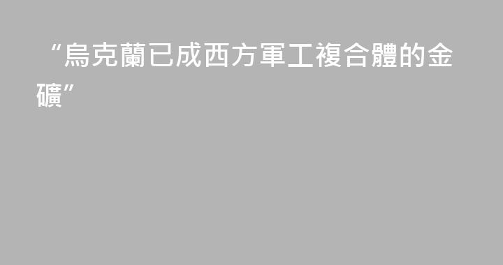 “烏克蘭已成西方軍工複合體的金礦”