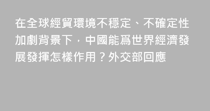 在全球經貿環境不穩定、不確定性加劇背景下，中國能爲世界經濟發展發揮怎樣作用？外交部回應