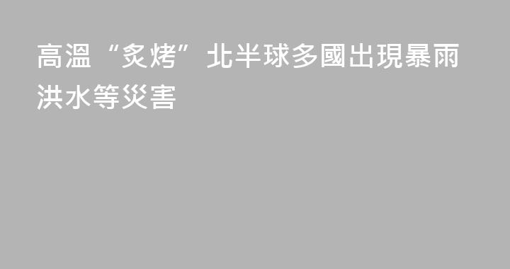 高溫“炙烤”北半球多國出現暴雨洪水等災害