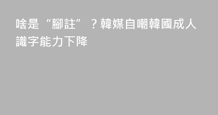 啥是“腳註”？韓媒自嘲韓國成人識字能力下降