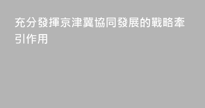 充分發揮京津冀協同發展的戰略牽引作用