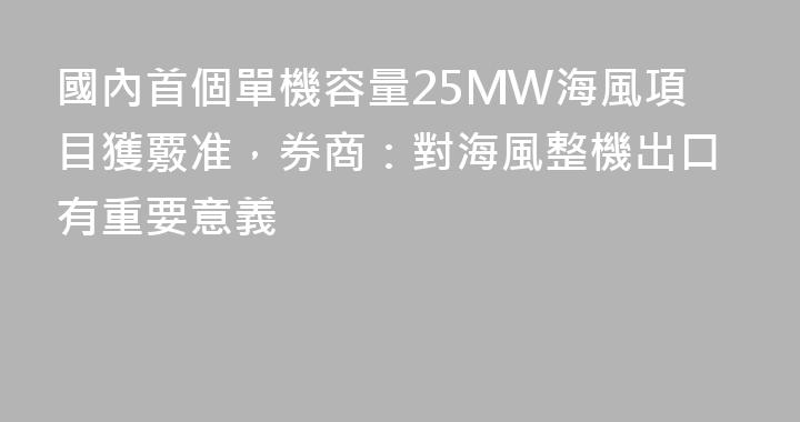 國內首個單機容量25MW海風項目獲覈准，券商：對海風整機出口有重要意義