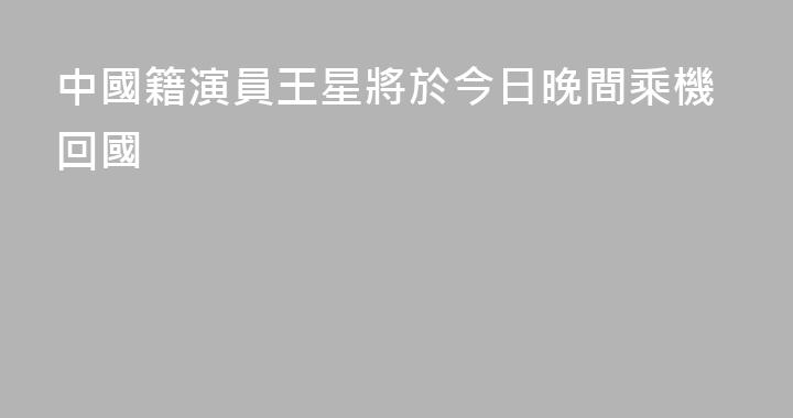 中國籍演員王星將於今日晚間乘機回國