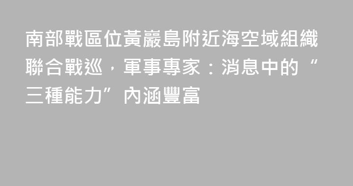 南部戰區位黃巖島附近海空域組織聯合戰巡，軍事專家：消息中的“三種能力”內涵豐富