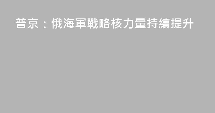 普京：俄海軍戰略核力量持續提升