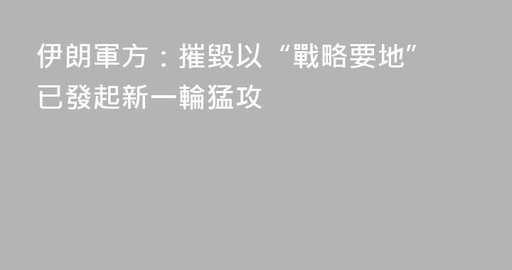 伊朗軍方：摧毀以“戰略要地” 已發起新一輪猛攻