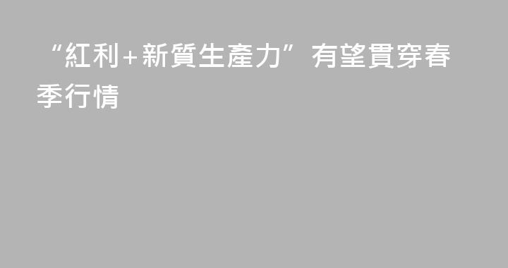 “紅利+新質生產力”有望貫穿春季行情