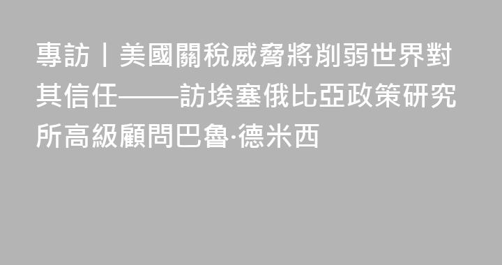 專訪丨美國關稅威脅將削弱世界對其信任——訪埃塞俄比亞政策研究所高級顧問巴魯·德米西