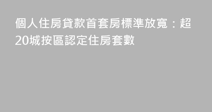 個人住房貸款首套房標準放寬：超20城按區認定住房套數