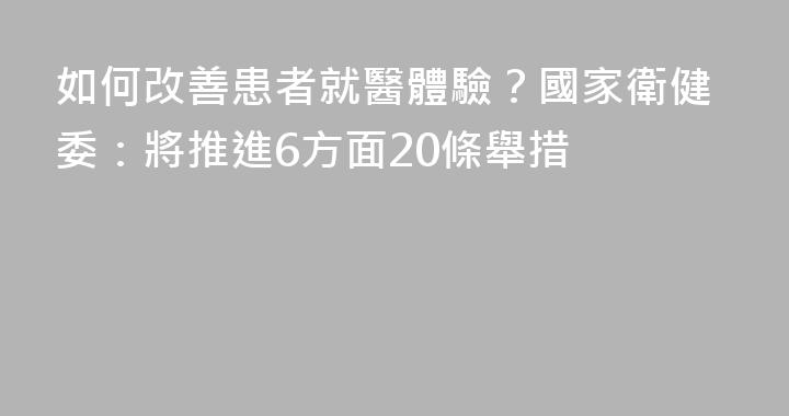 如何改善患者就醫體驗？國家衛健委：將推進6方面20條舉措