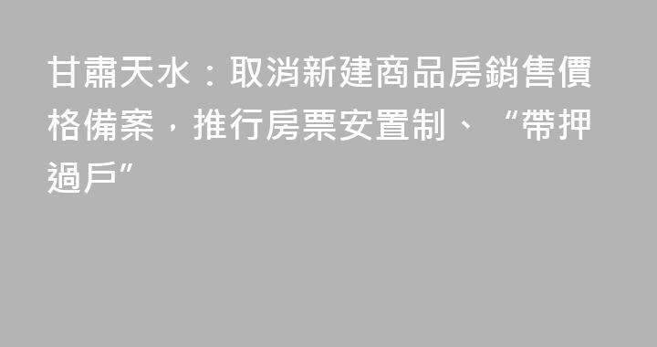 甘肅天水：取消新建商品房銷售價格備案，推行房票安置制、“帶押過戶”