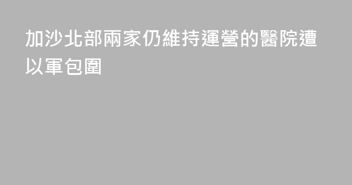 加沙北部兩家仍維持運營的醫院遭以軍包圍