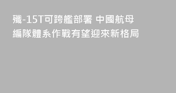 殲-15T可跨艦部署 中國航母編隊體系作戰有望迎來新格局