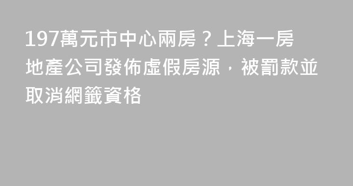 197萬元市中心兩房？上海一房地產公司發佈虛假房源，被罰款並取消網籤資格