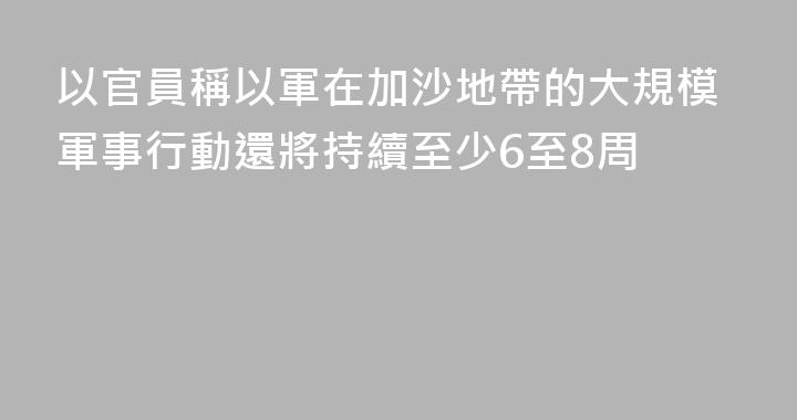 以官員稱以軍在加沙地帶的大規模軍事行動還將持續至少6至8周
