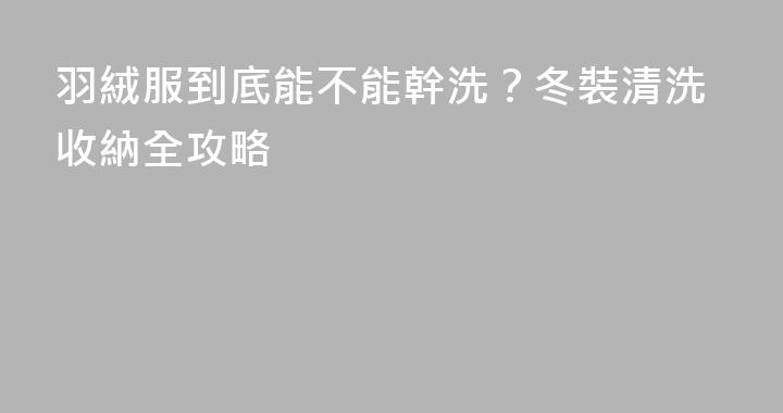 羽絨服到底能不能幹洗？冬裝清洗收納全攻略