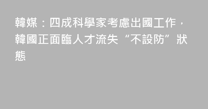 韓媒：四成科學家考慮出國工作，韓國正面臨人才流失“不設防”狀態