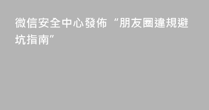 微信安全中心發佈“朋友圈違規避坑指南”