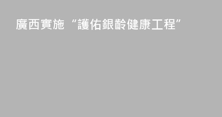 廣西實施“護佑銀齡健康工程”