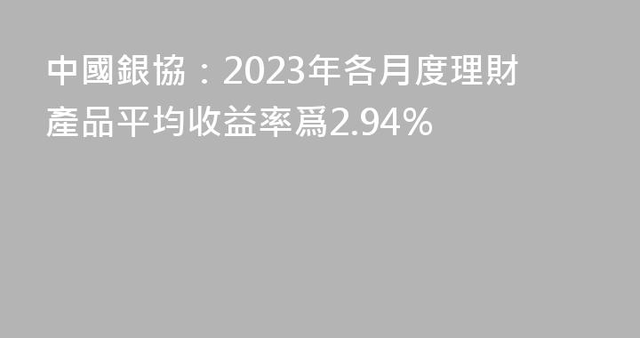 中國銀協：2023年各月度理財產品平均收益率爲2.94%