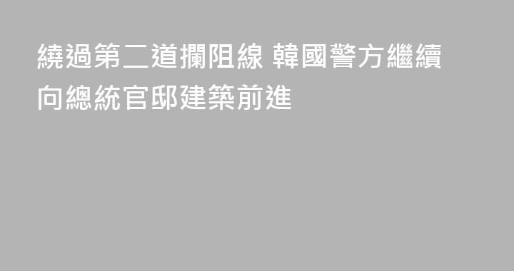 繞過第二道攔阻線 韓國警方繼續向總統官邸建築前進