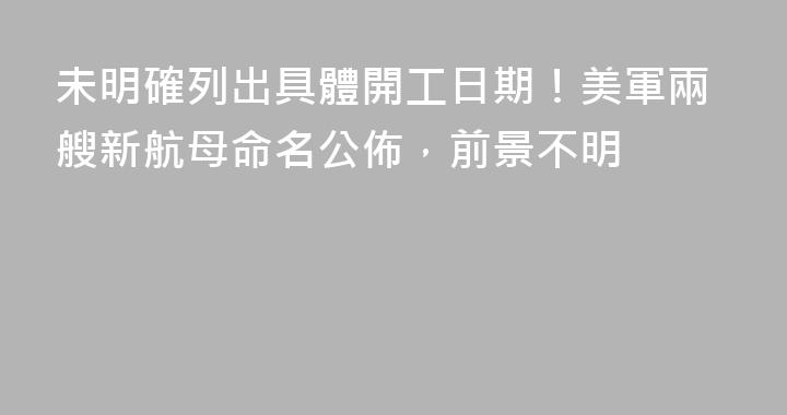 未明確列出具體開工日期！美軍兩艘新航母命名公佈，前景不明