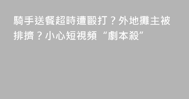 騎手送餐超時遭毆打？外地攤主被排擠？小心短視頻“劇本殺”