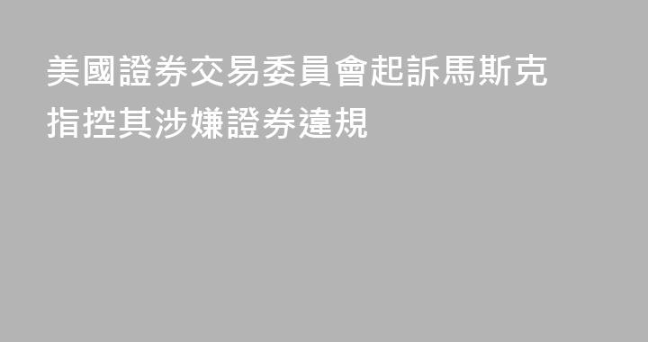 美國證券交易委員會起訴馬斯克 指控其涉嫌證券違規