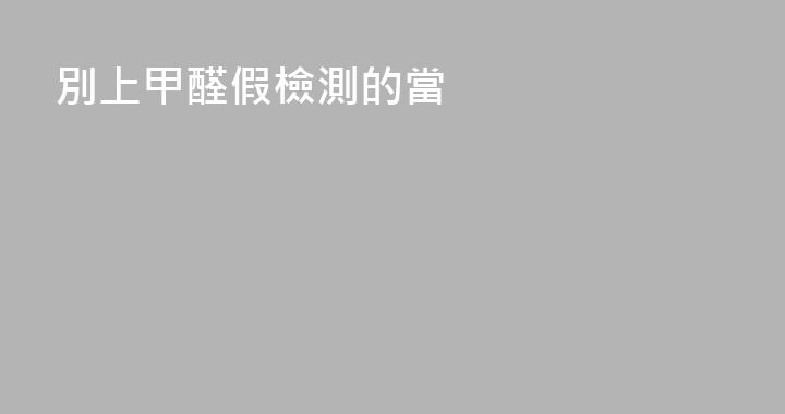 別上甲醛假檢測的當