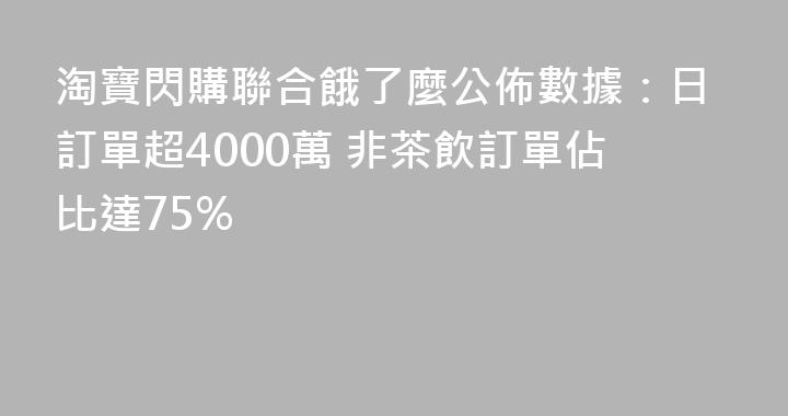 淘寶閃購聯合餓了麼公佈數據：日訂單超4000萬 非茶飲訂單佔比達75%