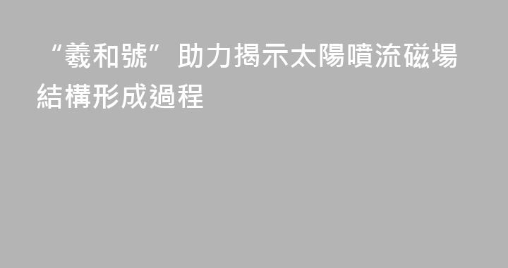 “羲和號”助力揭示太陽噴流磁場結構形成過程