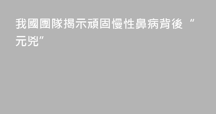 我國團隊揭示頑固慢性鼻病背後“元兇”