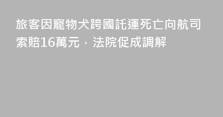 旅客因寵物犬跨國託運死亡向航司索賠16萬元，法院促成調解