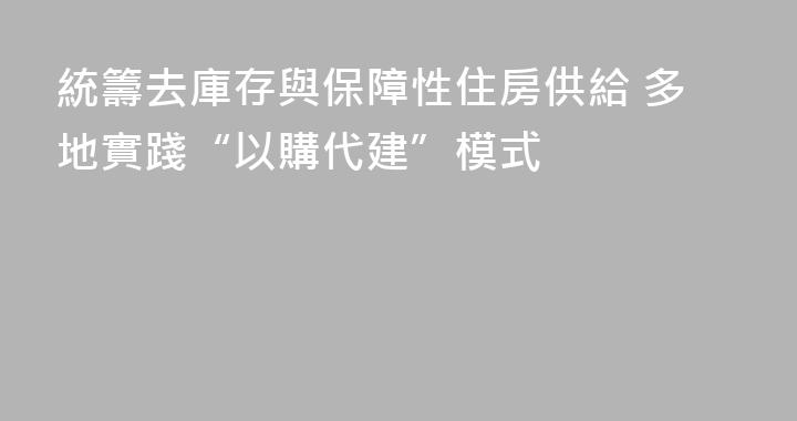 統籌去庫存與保障性住房供給 多地實踐“以購代建”模式