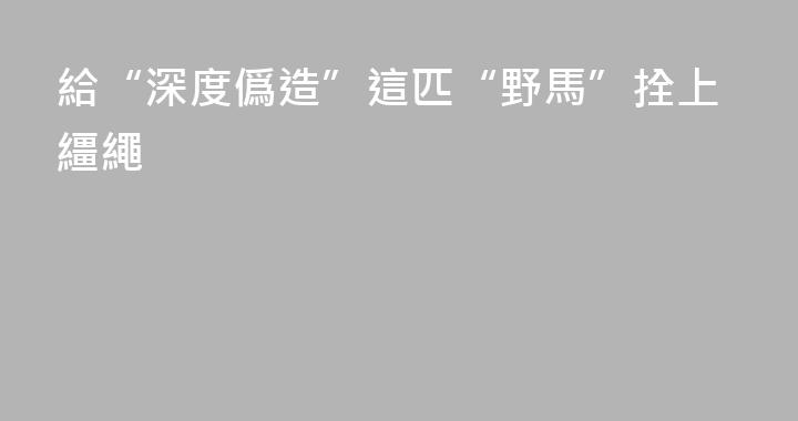 給“深度僞造”這匹“野馬”拴上繮繩