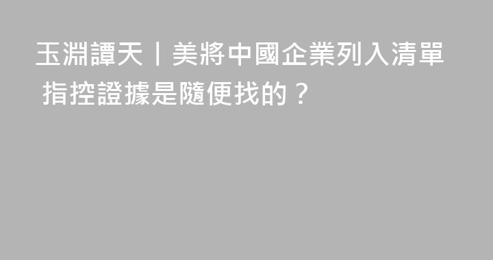 玉淵譚天丨美將中國企業列入清單 指控證據是隨便找的？