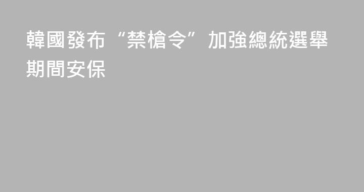 韓國發布“禁槍令”加強總統選舉期間安保