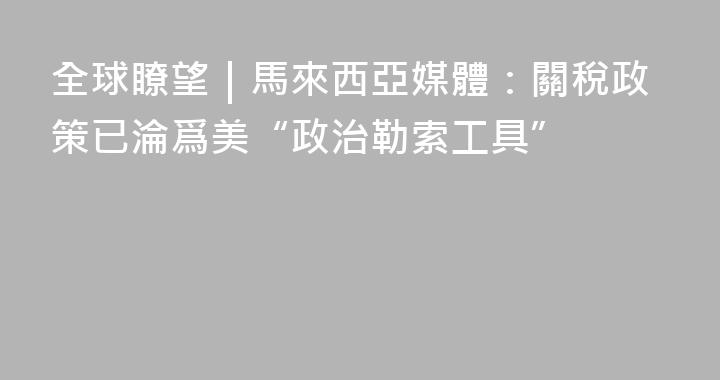 全球瞭望｜馬來西亞媒體：關稅政策已淪爲美“政治勒索工具”