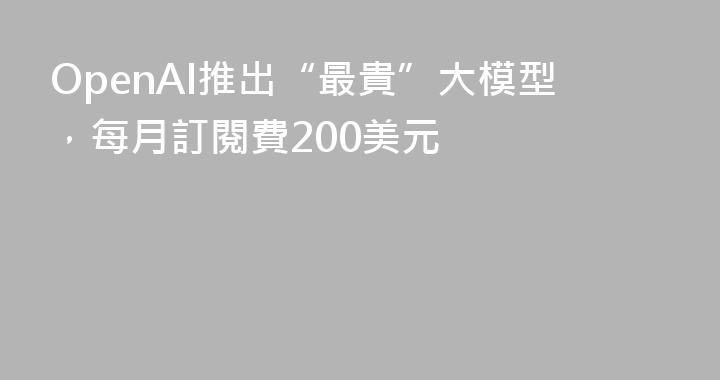 OpenAI推出“最貴”大模型，每月訂閱費200美元