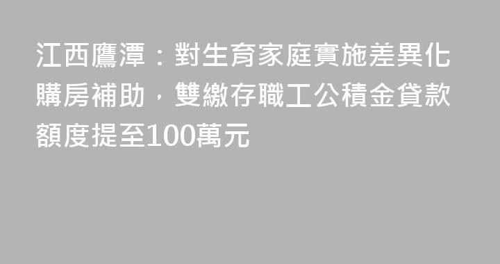 江西鷹潭：對生育家庭實施差異化購房補助，雙繳存職工公積金貸款額度提至100萬元