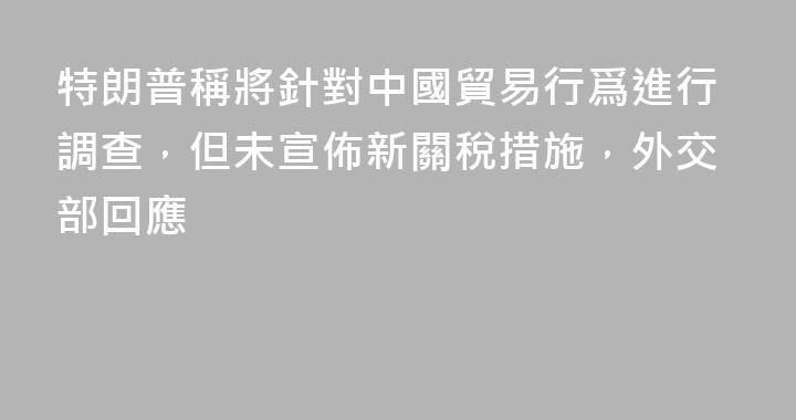 特朗普稱將針對中國貿易行爲進行調查，但未宣佈新關稅措施，外交部回應