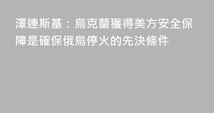 澤連斯基：烏克蘭獲得美方安全保障是確保俄烏停火的先決條件