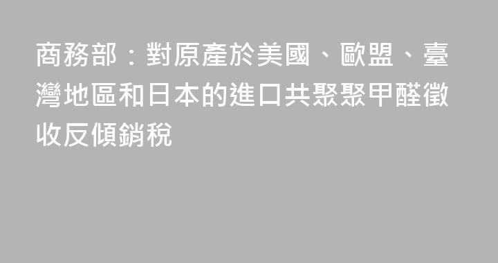商務部：對原產於美國、歐盟、臺灣地區和日本的進口共聚聚甲醛徵收反傾銷稅