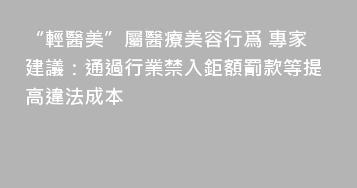 “輕醫美”屬醫療美容行爲 專家建議：通過行業禁入鉅額罰款等提高違法成本
