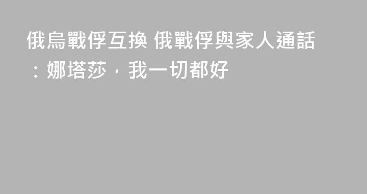 俄烏戰俘互換 俄戰俘與家人通話：娜塔莎，我一切都好