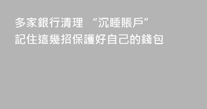 多家銀行清理 “沉睡賬戶”  記住這幾招保護好自己的錢包