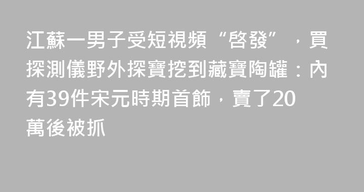 江蘇一男子受短視頻“啓發”，買探測儀野外探寶挖到藏寶陶罐：內有39件宋元時期首飾，賣了20萬後被抓