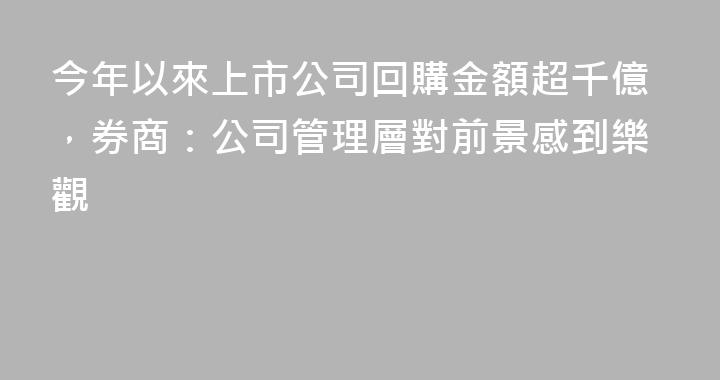 今年以來上市公司回購金額超千億，券商：公司管理層對前景感到樂觀