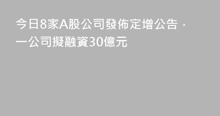 今日8家A股公司發佈定增公告，一公司擬融資30億元